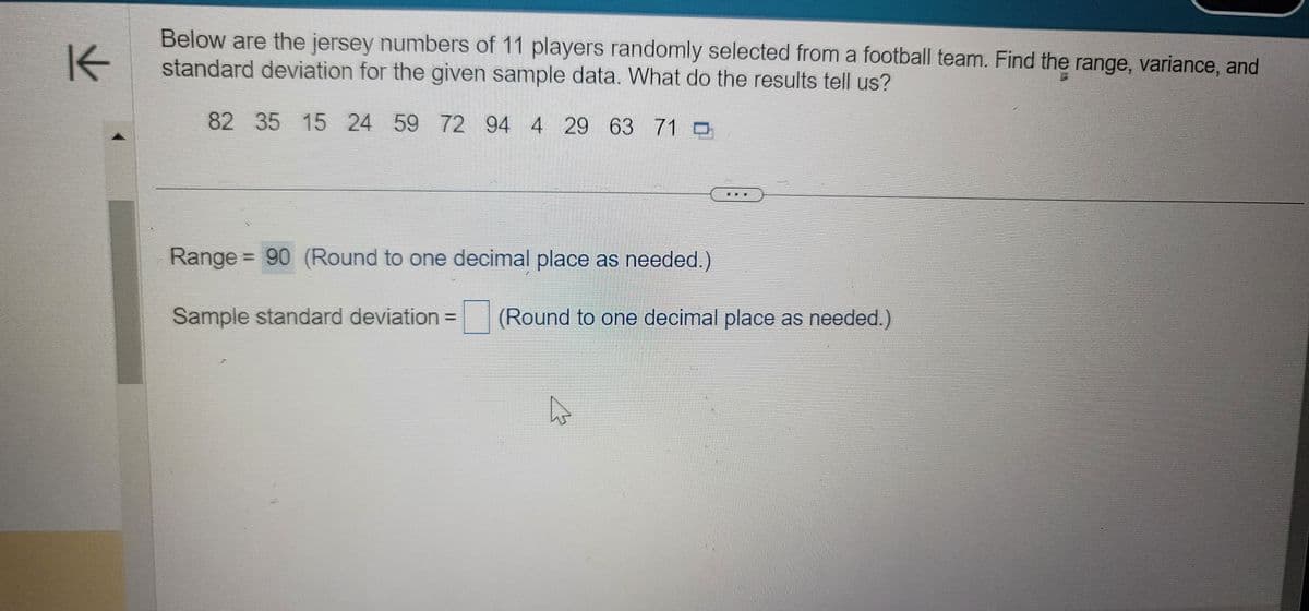 K
Below are the jersey numbers of 11 players randomly selected from a football team. Find the range, variance, and
standard deviation for the given sample data. What do the results tell us?
82 35 15 24 59 72 94 4 29 63 71
Range 90 (Round to one decimal place as needed.)
Sample standard deviation =
(Round to one decimal place as needed.)