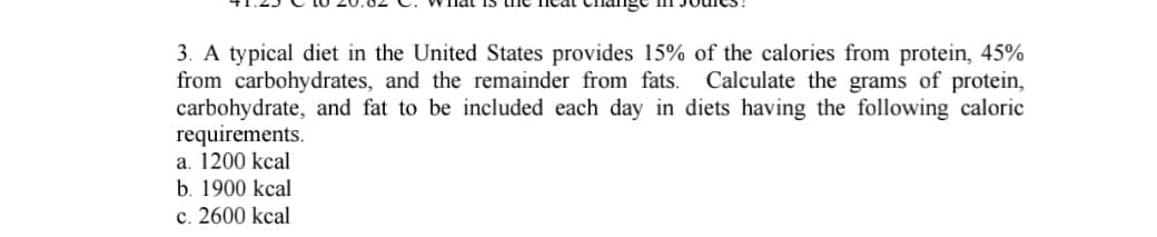 ### Nutritional Analysis of Typical U.S. Diets

**Problem Statement:**
A typical diet in the United States provides 15% of the calories from protein, 45% from carbohydrates, and the remainder from fats. Calculate the grams of protein, carbohydrate, and fat to be included each day in diets having the following caloric requirements:
a. 1200 kcal
b. 1900 kcal
c. 2600 kcal

**Steps to Solve:**

1. **Determine the caloric values from the percentages given for proteins, carbohydrates, and fats.**
    - Each gram of protein provides 4 kcal.
    - Each gram of carbohydrate provides 4 kcal.
    - Each gram of fat provides 9 kcal.
    
2. **Calculate the specific caloric contributions from proteins, carbohydrates, and fats based on the total caloric requirement.**

3. **Convert the caloric contributions into grams.**

### Solution:

#### (a) For a 1200 kcal diet:
- **Proteins:**
  - 15% of 1200 kcal = 180 kcal from proteins
  - Grams of protein = 180 kcal / 4 kcal/g = 45 grams

- **Carbohydrates:**
  - 45% of 1200 kcal = 540 kcal from carbohydrates
  - Grams of carbohydrates = 540 kcal / 4 kcal/g = 135 grams

- **Fats:**
  - Remainder from fats = 100% - (15% + 45%) = 40%
  - 40% of 1200 kcal = 480 kcal from fats
  - Grams of fats = 480 kcal / 9 kcal/g = 53.3 grams

#### (b) For a 1900 kcal diet:
- **Proteins:**
  - 15% of 1900 kcal = 285 kcal from proteins
  - Grams of protein = 285 kcal / 4 kcal/g = 71.25 grams

- **Carbohydrates:**
  - 45% of 1900 kcal = 855 kcal from carbohydrates
  - Grams of carbohydrates = 855 kcal / 4 kcal/g = 213.75 grams

- **Fats:**
  - Remainder from fats = 100% - (15% + 45%) = 40%
  - 40% of 1900