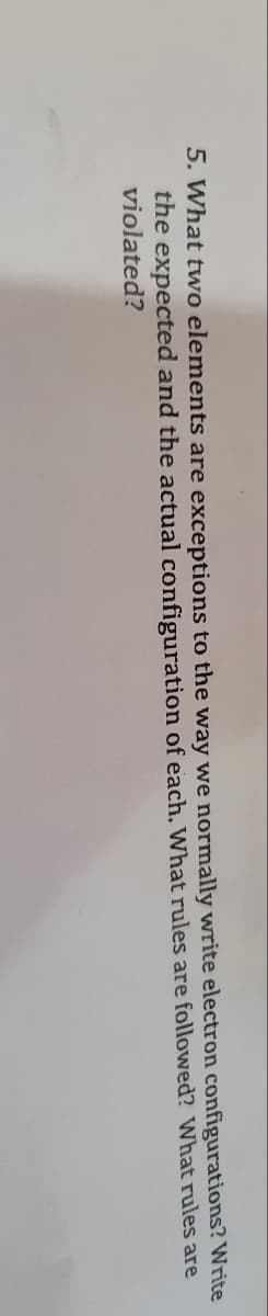 **Question 5: Exceptions in Electron Configurations**

**Question:**
What two elements are exceptions to the way we normally write electron configurations? Write the expected and the actual configuration of each. What rules are followed? What rules are violated?

**Explanation:**
In the study of electron configurations in chemistry, certain elements exhibit anomalies in how their electrons are distributed in comparison to the predictions made by standard electron configuration rules. Your task is to identify two such elements and explain how their actual electron configurations deviate from the expected patterns. Include the following in your response:

1. The names of the two elements.
2. The expected electron configuration for each element.
3. The actual electron configuration for each element.
4. A discussion on which electron configuration rules (such as the Aufbau principle, Hund's rule, and Pauli exclusion principle) are adhered to and which are not in these cases.

These exceptions typically occur due to the enhanced stability associated with half-filled or fully-filled d-subshells. By studying these exceptions, we can gain a deeper understanding of the nuances and complexities of electron configurations in atoms.

---

Note: This explanation is provided to help guide you in exploring the subject of electron configuration exceptions and understanding the underlying principles that cause such anomalies.