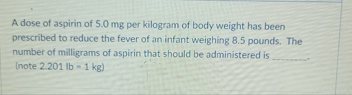 A dose of aspirin of 5.0 mg per kilogram of body weight has been
prescribed to reduce the fever of an infant weighing 8.5 pounds. The
number of milligrams of aspirin that should be administered is
(note 2.201 lb = 1 kg)