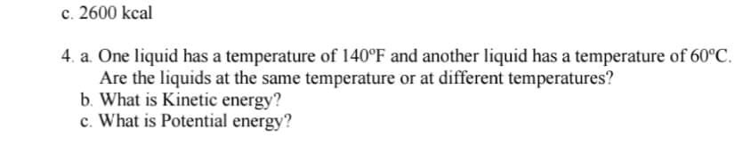 ### Question 4:

#### a. Temperature Comparison:
One liquid has a temperature of 140°F and another liquid has a temperature of 60°C. Are the liquids at the same temperature or at different temperatures?

#### b. Definition of Kinetic Energy:
What is Kinetic Energy?

#### c. Definition of Potential Energy:
What is Potential Energy?

### Answer Key:

#### a. Temperature Comparison:
To determine if the liquids are at the same or different temperatures, we need to convert one of the temperature values to a common unit. Let's convert 140°F to Celsius using the formula:
\[ \text{°C} = (\text{°F} - 32) \times \frac{5}{9} \]

Applying the numbers:
\[ 140°F = (140 - 32) \times \frac{5}{9} = 108 \times \frac{5}{9} \approx 60°C \]

Hence, both liquids are at the same temperature of approximately 60°C.

#### b. Definition of Kinetic Energy:
Kinetic energy is the energy possessed by an object due to its motion. It is given by the formula:
\[ KE = \frac{1}{2} mv^2 \]
where \( m \) is the mass of the object and \( v \) is its velocity.

#### c. Definition of Potential Energy:
Potential energy is the stored energy of an object due to its position or state. Common forms of potential energy include gravitational potential energy, which is given by:
\[ PE = mgh \]
where \( m \) is the mass, \( g \) is the acceleration due to gravity, and \( h \) is the height above the reference point.