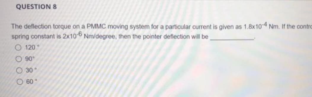 QUESTION 8
The deflection torque on a PMMC moving system for a particular current is given as 1.8x10-4 Nm. If the contro
spring constant is 2x10-6 Nm/degree, then the pointer deflection will be
000
120
90°
30°
O 60