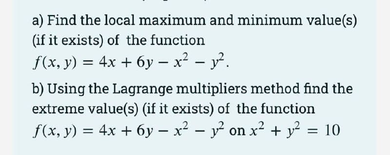 a) Find the local maximum and minimum value(s)
(if it exists) of the function
f(x, y) = 4x + 6y – x² - y².
b) Using the Lagrange multipliers method find the
extreme value(s) (if it exists) of the function
f(x, y) = 4x + 6y - x² - y² on x² + y² = 10