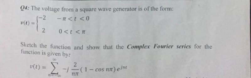 Q4: The voltage from a square wave generator is of the form:
-2
-n<t <0
0<t<n
Sketch the function and show that the Complex Fourier series for the
function is given by:
8
v(t) =
2
v(t) = [-
3=18
2
T2TT
:(1-cos nn) eine