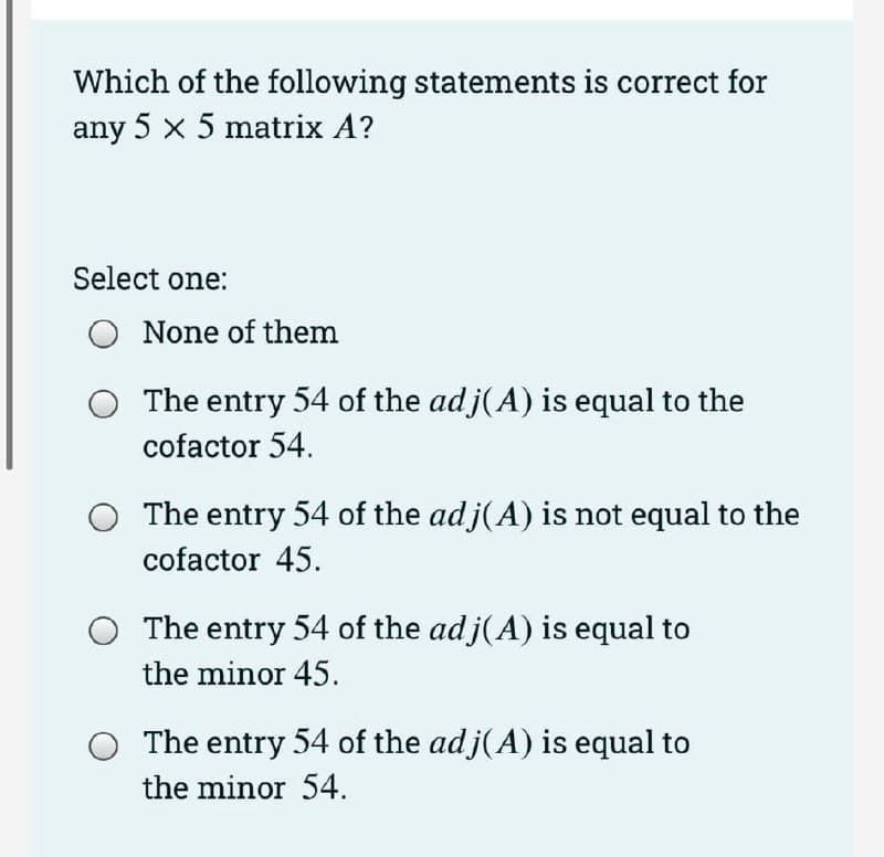 Which of the following statements is correct for
any 5 x 5 matrix A?
Select one:
None of them
The entry 54 of the adj(A) is equal to the
cofactor 54.
The entry 54 of the adj(A) is not equal to the
cofactor 45.
The entry 54 of the adj(A) is equal to
the minor 45.
The entry 54 of the adj(A) is equal to
the minor 54.