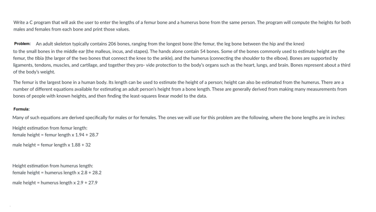 Write a C program that will ask the user to enter the lengths of a femur bone and a humerus bone from the same person. The program will compute the heights for both
males and females from each bone and print those values.
Problem:
An adult skeleton typically contains 206 bones, ranging from the longest bone (the femur, the leg bone between the hip and the knee)
to the small bones in the middle ear (the malleus, incus, and stapes). The hands alone contain 54 bones. Some of the bones commonly used to estimate height are the
femur, the tibia (the larger of the two bones that connect the knee to the ankle), and the humerus (connecting the shoulder to the elbow). Bones are supported by
ligaments, tendons, muscles, and cartilage, and together they pro- vide protection to the body's organs such as the heart, lungs, and brain. Bones represent about a third
of the body's weight.
The femur is the largest bone in a human body. Its length can be used to estimate the height of a person; height can also be estimated from the humerus. There are a
number of different equations available for estimating an adult person's height from a bone length. These are generally derived from making many measurements from
bones of people with known heights, and then finding the least-squares linear model to the data.
Formula:
Many of such equations are derived specifically for males or for females. The ones we will use for this problem are the following, where the bone lengths are in inches:
Height estimation from femur length:
female height = femur length x 1.94 + 28.7
male height = femur length x 1.88 + 32
Height estimation from humerus length:
female height = humerus length x 2.8 + 28.2
male height = humerus length x 2.9 + 27.9
