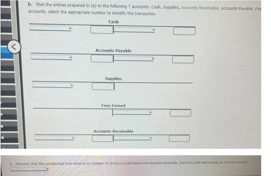 b. Post the entries prepared in (a) to the following T accounts: Cash, Supplies, Accounts Receivable, Accounts Payable, Fee
accounts, select the appropriate number to identify the transaction.
Cash
Accounts Payable
Supplies
Fees Earned
Accounts Receivable
c. Assume that the unadjusted trial balance on October 31 shows a credit balance for Accounts Receivable. Does this credit balance mean an error has occurred?