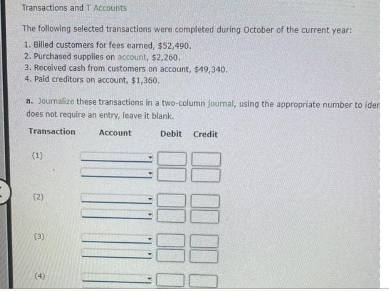 Transactions and T Accounts
The following selected transactions were completed during October of the current year:
1. Billed customers for fees earned, $52,490.
2. Purchased supplies on account, $2,260.
3. Received cash from customers on account, $49,340.
4. Paid creditors on account, $1,360.
a. Journalize these transactions in a two-column journal, using the appropriate number to iden
does not require an entry, leave it blank.
Transaction
Account
Debit Credit
(1)
(2)
(3)
(4)