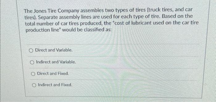 The Jones Tire Company assembles two types of tires (truck tires, and car
tires). Separate assembly lines are used for each type of tire. Based on the
total number of car tires produced, the "cost of lubricant used on the car tire
production line" would be classified as:
O Direct and Variable.
O Indirect and Variable.
O Direct and Fixed.
O Indirect and Fixed.