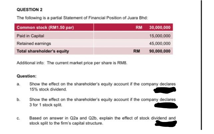 QUESTION 2
The following is a partial Statement of Financial Position of Juara Bhd:
RM
Common stock (RM1.50 par)
Paid in Capital
Retained earnings
Total shareholder's equity
Additional info: The current market price per share is RM8.
Question:
a.
b.
C.
RM
30,000,000
15,000,000
45,000,000
90,000,000
Show the effect on the shareholder's equity account if the company declares
15% stock dividend.
Show the effect on the shareholder's equity account if the company declares
3 for 1 stock split.
Based on answer in Q2a and Q2b, explain the effect of stock dividend and
stock split to the firm's capital structure.