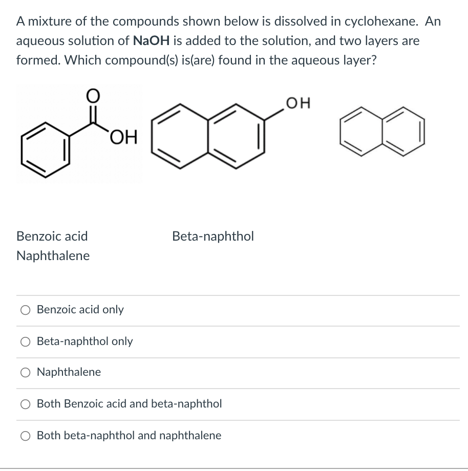 A mixture of the compounds shown below is dissolved in cyclohexane. An
aqueous solution of NaOH is added to the solution, and two layers are
formed. Which compound(s) is(are) found in the aqueous layer?
он
HO
Benzoic acid
Beta-naphthol
Naphthalene
O Benzoic acid only
O Beta-naphthol only
O Naphthalene
O Both Benzoic acid and beta-naphthol
O Both beta-naphthol and naphthalene
