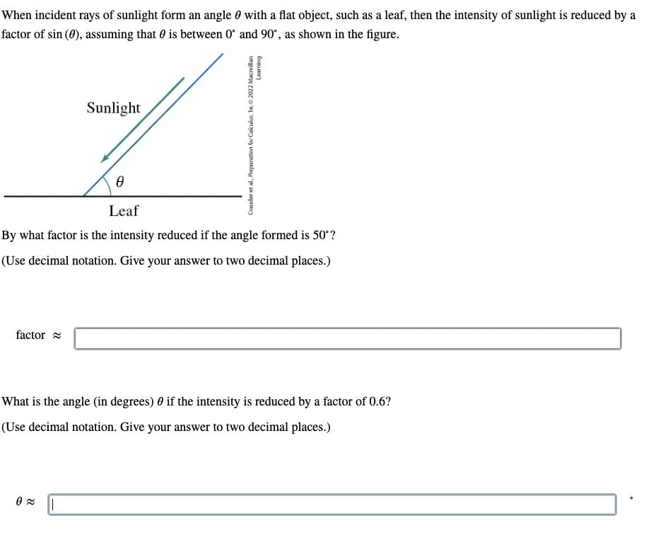 When incident rays of sunlight form an angle
factor of sin (0), assuming that is between 0
factor
Sunlight
0
Leaf
By what factor is the intensity reduced if the angle formed is 50°?
(Use decimal notation. Give your answer to two decimal places.)
0≈
with a flat object, such as a leaf, then the intensity of sunlight is reduced by a
and 90°, as shown in the figure.
||
Learning
Crauder et al, Preparation for Calculus, 1e, 2022 Macmillan
What is the angle (in degrees) 0 if the intensity is reduced by a factor of 0.6?
(Use decimal notation. Give your answer to two decimal places.)