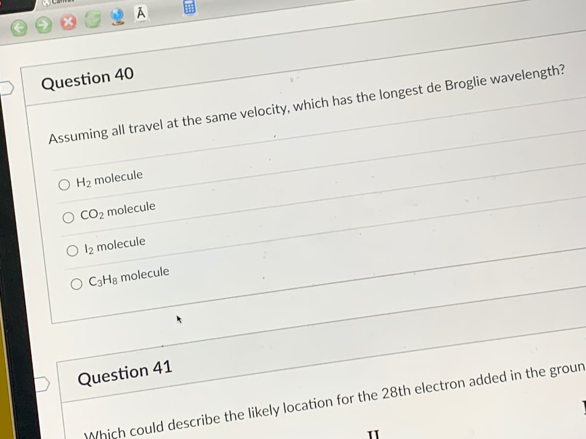 Question 40
Assuming all travel at the same velocity, which has the longest de Broglie wavelength?
H₂ molecule
CO2 molecule
12 molecule
O C3H8 molecule
TEB
Question 41
Which could describe the likely location for the 28th electron added in the groun
II