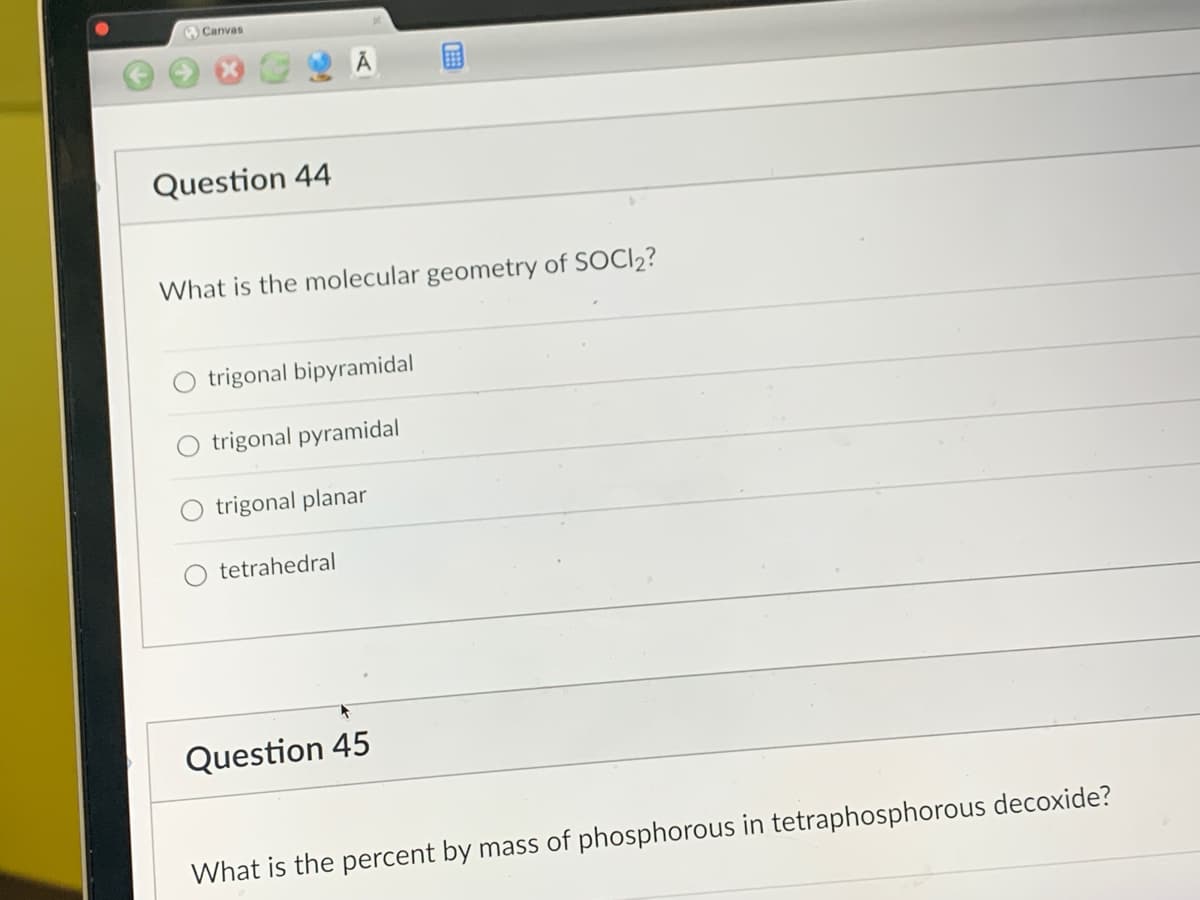 Canvas
Question 44
What is the molecular geometry of SOCI₂?
trigonal bipyramidal
trigonal pyramidal
trigonal planar
tetrahedral
Question 45
What is the percent by mass of phosphorous in tetraphosphorous decoxide?