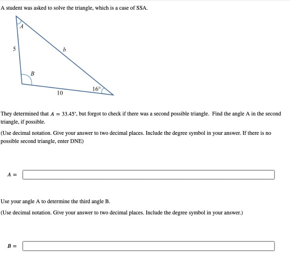 A student was asked to solve the triangle, which is a case of SSA.
b
5
B
16°
10
They determined that A = 33.45°, but forgot to check if there was a second possible triangle. Find the angle A in the second
triangle, if possible.
(Use decimal notation. Give your answer to two decimal places. Include the degree symbol in your answer. If there is no
possible second triangle, enter DNE)
A =
Use your angle A to determine the third angle B.
(Use decimal notation. Give your answer to two decimal places. Include the degree symbol in your answer.)
B =