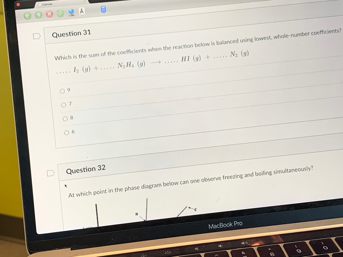 **Question 31**

Which is the sum of the coefficients when the reaction below is balanced using the lowest, whole-number coefficients?

\[I_2 (g) + N_2H_4 (g) \rightarrow HI (g) + N_2 (g)\]

- [ ] 9
- [ ] 7
- [ ] 8
- [ ] 6

**Question 32**

At which point in the phase diagram below can one observe freezing and boiling simultaneously?

(Note: The actual phase diagram is not shown in the image provided; typically, this would involve a point such as the "triple point" where solid, liquid, and gas phases coexist.)

Educational Explanation for Students:

- **Balancing Chemical Equations (Question 31)**: To balance a chemical equation, you need to ensure that the number of atoms for each element and the total charge are the same on both sides of the equation. The sum of the coefficients refers to the total number of molecules or atoms involved once the equation is balanced.

- **Phase Diagrams and State Equilibrium (Question 32)**: Phase diagrams illustrate the state of a substance (solid, liquid, gas) at various temperatures and pressures. The triple point on a phase diagram is where the three phases of matter coexist in equilibrium. It’s a unique condition where freezing (solidification) and boiling (vaporization) can happen simultaneously.