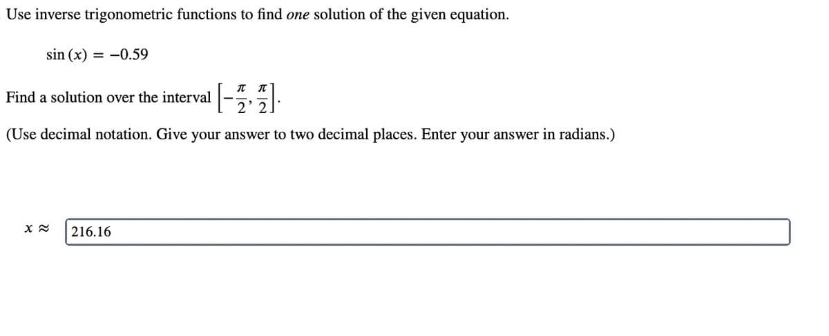 Use inverse trigonometric functions to find one solution of the given equation.
sin (x) = -0.59
1-3,
(Use decimal notation. Give your answer to two decimal places. Enter your answer in radians.)
Find a solution over the interval
x≈ 216.16