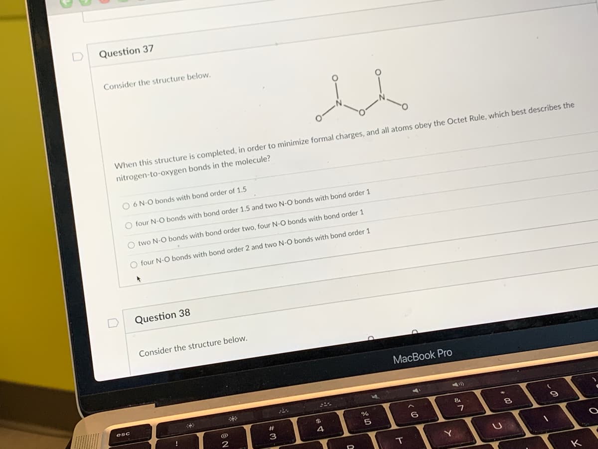 ### Question 37

**Consider the structure below:**

![Chemical structure diagram](image_url)

**When this structure is completed, in order to minimize formal charges, and all atoms obey the Octet Rule, which best describes the nitrogen-to-oxygen bonds in the molecule?**

- [ ] 6 N-O bonds with bond order of 1.5
- [ ] four N-O bonds with bond order 1.5 and two N-O bonds with bond order 1
- [ ] two N-O bonds with bond order two, four N-O bonds with bond order 1
- [x] four N-O bonds with bond order 2 and two N-O bonds with bond order 1

### Diagram Analysis:
The diagram shows a chemical structure featuring two nitrogen atoms each bonded to two oxygen atoms. The bonds between nitrogen and oxygen need to be described in terms of bond order which relates to the number of shared electron pairs between atoms.

### Question 38

**Consider the structure below:**

*[Pending image/structure]*

---

### Education and Understanding:

- **Bond Order:** Bond order is the number of chemical bonds between a pair of atoms. For instance, in molecular nitrogen (N≡N), the bond order is 3, whereas in molecular oxygen (O=O), the bond order is 2.
- **Formal Charge:** The formal charge on an atom in a molecule can be calculated using the formula: 
  \[
  \text{Formal Charge} = \text{Valence electrons} - \text{(Lewis dots + number of lines)}
  \]
- **Octet Rule:** Atoms tend to form bonds such that each atom has an octet of electrons in its valence shell, giving it the same electronic configuration as a noble gas.

This example reinforces how to apply the concepts of bond order, formal charge minimization, and the Octet Rule when analyzing chemical structures.