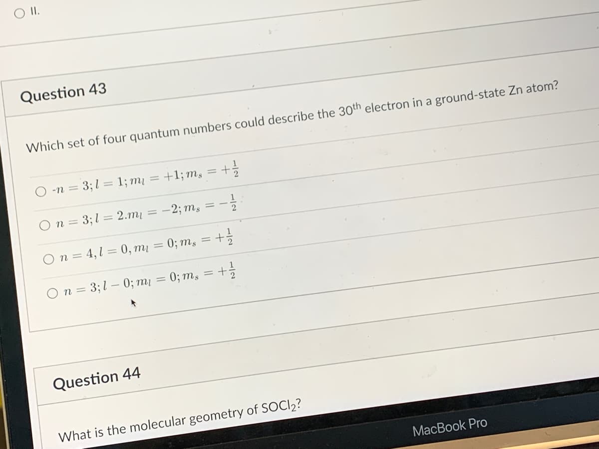 ### Quantum Numbers and Molecular Geometry - Example Questions

#### Question 43
**Which set of four quantum numbers could describe the 30th electron in a ground-state Zn atom?**

Options:
1. \( n = 3; l = 1; m_l = +1; m_s = +\frac{1}{2} \)
2. \( n = 3; l = 2; m_l = -2; m_s = -\frac{1}{2} \)
3. \( n = 4; l = 0; m_l = 0; m_s = +\frac{1}{2} \)
4. \( n = 3; l = 0; m_l = 0; m_s = +\frac{1}{2} \)

Note: 
- \( n \) denotes the principal quantum number.
- \( l \) denotes the azimuthal quantum number.
- \( m_l \) denotes the magnetic quantum number.
- \( m_s \) denotes the spin quantum number.

#### Question 44
**What is the molecular geometry of SOCl₂?**

Explanation:
(Molecular geometries are to be explained as per the VSEPR theory. Include visual aids or models if possible to enhance understanding.)

---

This text is aligned to guide students in learning about the application of quantum numbers in describing electron positions within atoms, specifically a zinc atom in this case, and the molecular geometry of sulfur oxychloride, SOCl₂.