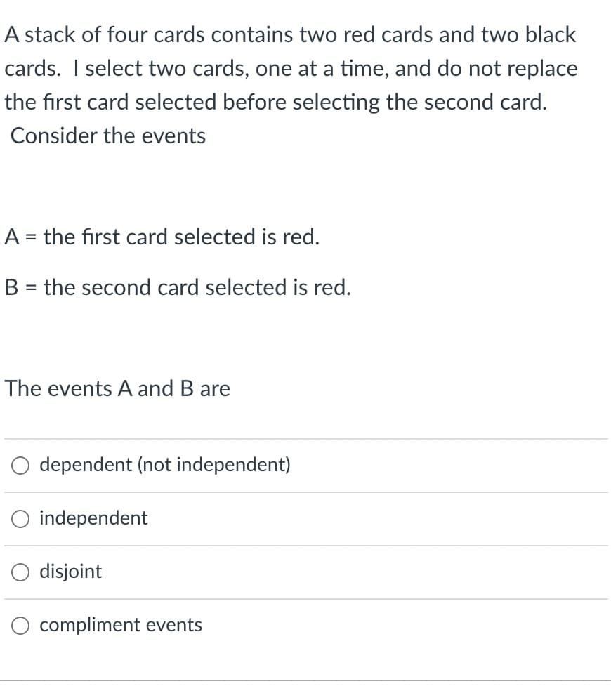 A stack of four cards contains two red cards and two black
cards. I select two cards, one at a time, and do not replace
the first card selected before selecting the second card.
Consider the events
A = the first card selected is red.
B = the second card selected is red.
The events A and B are
dependent (not independent)
O independent
disjoint
compliment events