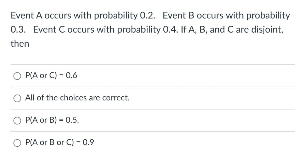 Event A occurs with probability 0.2. Event B occurs with probability
0.3. Event C occurs with probability 0.4. If A, B, and C are disjoint,
then
P(A or C) = 0.6
All of the choices are correct.
P(A or B) = 0.5.
O P(A or B or C) = 0.9