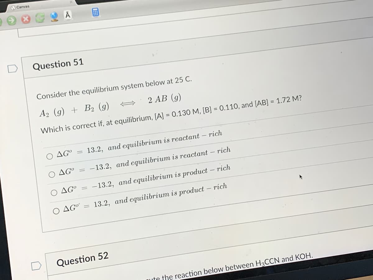 Canvas
n
Question 51
Consider the equilibrium system below at 25 C.
A2 (g) + B2 (9)
2 AB (g)
Which is correct if, at equilibrium, [A] = 0.130 M, [B] = 0.110, and [AB] = 1.72 M?
AGO
=
AGO
13.2, and equilibrium is reactant
rich
-13.2, and equilibrium is reactant - rich
AGO = -13.2, and equilibrium is product - rich
O AGOⓇ
13.2, and equilibrium is product - rich
=
1
Question 52
ute the reaction below between H3CCN and KOH.