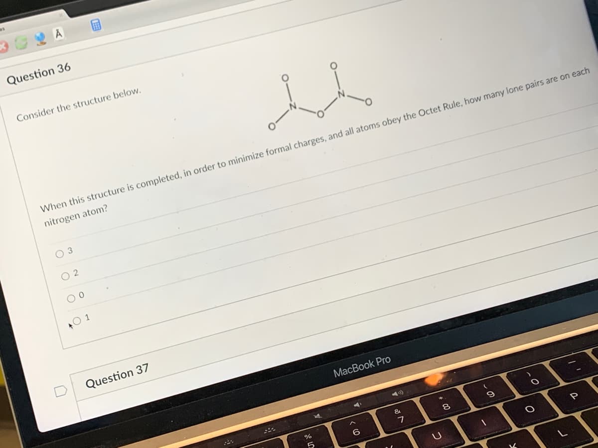 ### Chemistry Quiz Section

**Question 36**

**Consider the structure below.**

![- O = N - O -](https://via.placeholder.com/100)  (Image shows a molecular structure with N (nitrogen) in the center, double-bonded to an O (oxygen) on top, single-bonded to an O on the left, and single-bonded to an O on the right)

**When this structure is completed, in order to minimize formal charges, and all atoms obey the Octet Rule, how many lone pairs are on each nitrogen atom?**

- [ ] 3
- [ ] 2
- [ ] 0
- [x] 1

**Explanation of Graphs/Diagrams:**

The diagram in the question shows a molecular structure with a central nitrogen atom (N). This nitrogen atom is double-bonded to one oxygen atom (O) and single-bonded to two other oxygen atoms. The question asks how many lone pairs of electrons are present on the nitrogen atom when the structure is completed, minimizing formal charges and obeying the Octet Rule.

**Key points:**
- Nitrogen (N) can form three bonds and typically one lone pair while obeying the Octet Rule.
- Oxygen (O) atoms follow the Octet Rule, typically forming two bonds and having two lone pairs.

**Answer:** 1 lone pair on nitrogen.