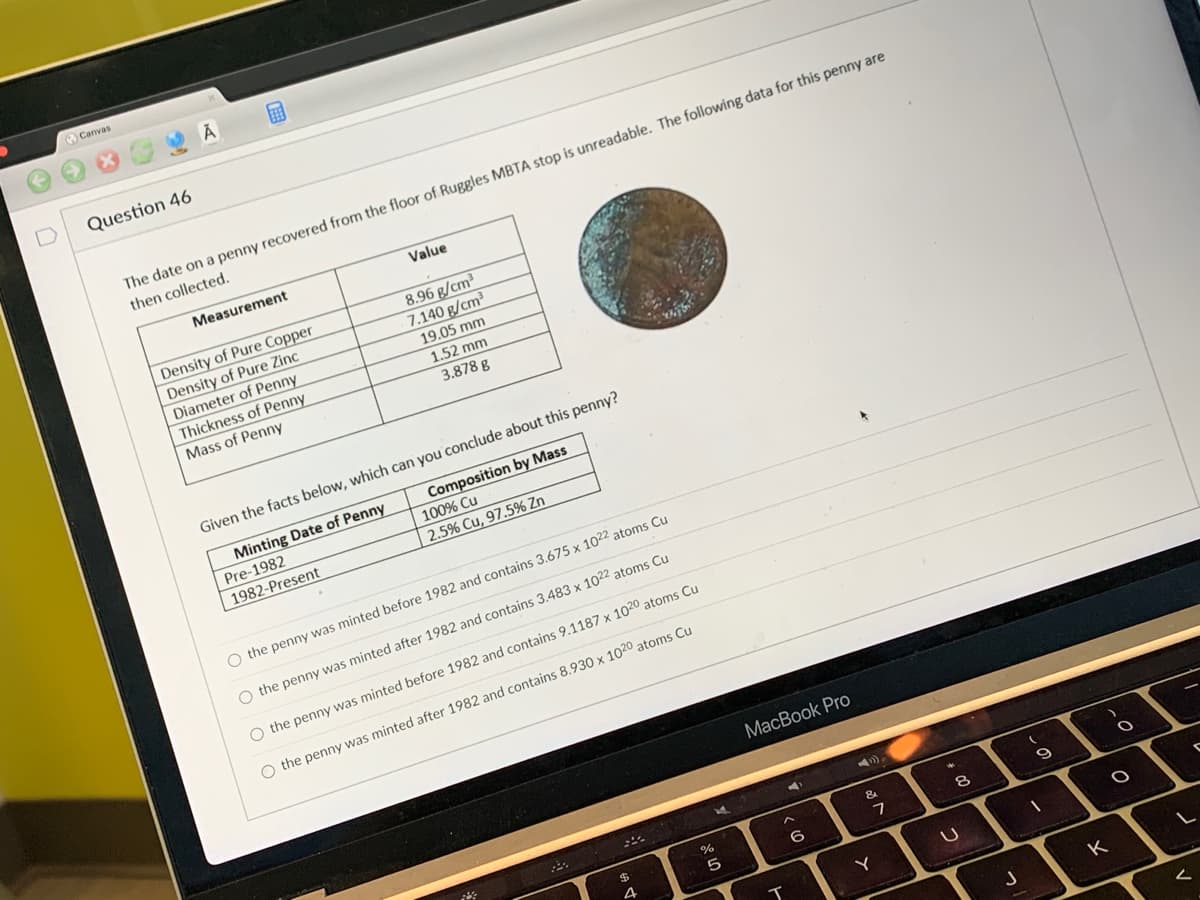### Question 46

The date on a penny recovered from the floor of Ruggles MBTA stop is unreadable. The following data for this penny are then collected:

| Measurement           | Value         |
|-----------------------|---------------|
| Density of Pure Copper| 8.96 g/cm³    |
| Density of Pure Zinc  | 7.140 g/cm³   |
| Diameter of Penny     | 19.05 mm      |
| Thickness of Penny    | 1.52 mm       |
| Mass of Penny         | 3.878 g       |

Given the facts below, which can you conclude about this penny?

| Minting Date of Penny | Composition by Mass                       |
|-----------------------|--------------------------------------------|
| Pre-1982              | 100% Cu                                    |
| 1982-Present          | 2.5% Cu, 97.5% Zn                          |

- the penny was minted before 1982 and contains 3.675 x 10^22 atoms Cu
- the penny was minted before 1982 and contains 3.483 x 10^22 atoms Cu
- the penny was minted after 1982 and contains 9.1188 x 10^21 atoms Cu
- the penny was minted after 1982 and contains 8.930 x 10^21 atoms Cu