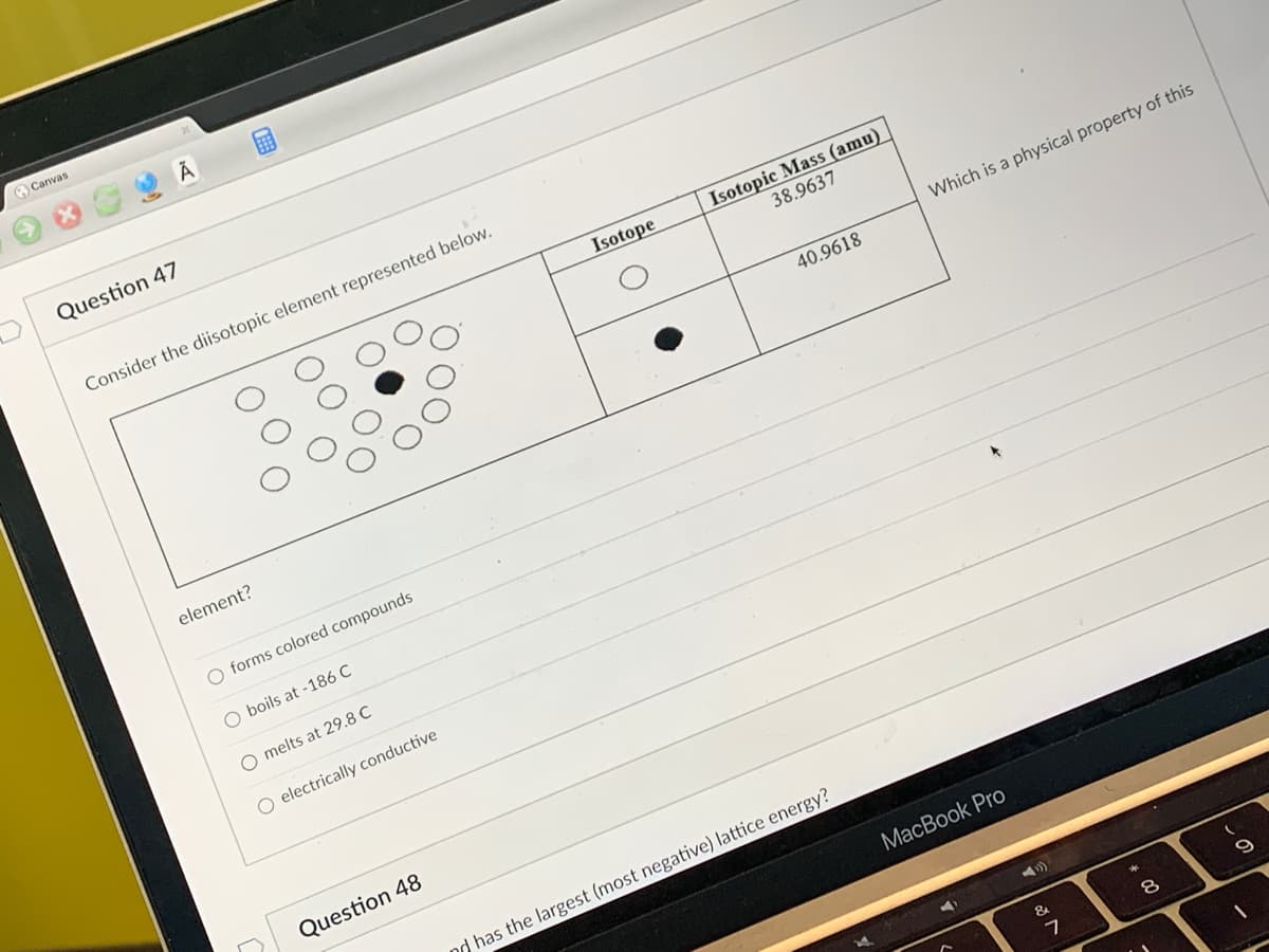 Canvas
Question 47
Consider the diisotopic element represented below.
element?
O forms colored compounds
O boils at -186 C
O melts at 29.8 C
O electrically conductive
Question 48
Isotope
Isotopic Mass (amu)
38.9637
40.9618
nd has the largest (most negative) lattice energy?
Which is a physical property of this
MacBook Pro
A)
7
00
8
9