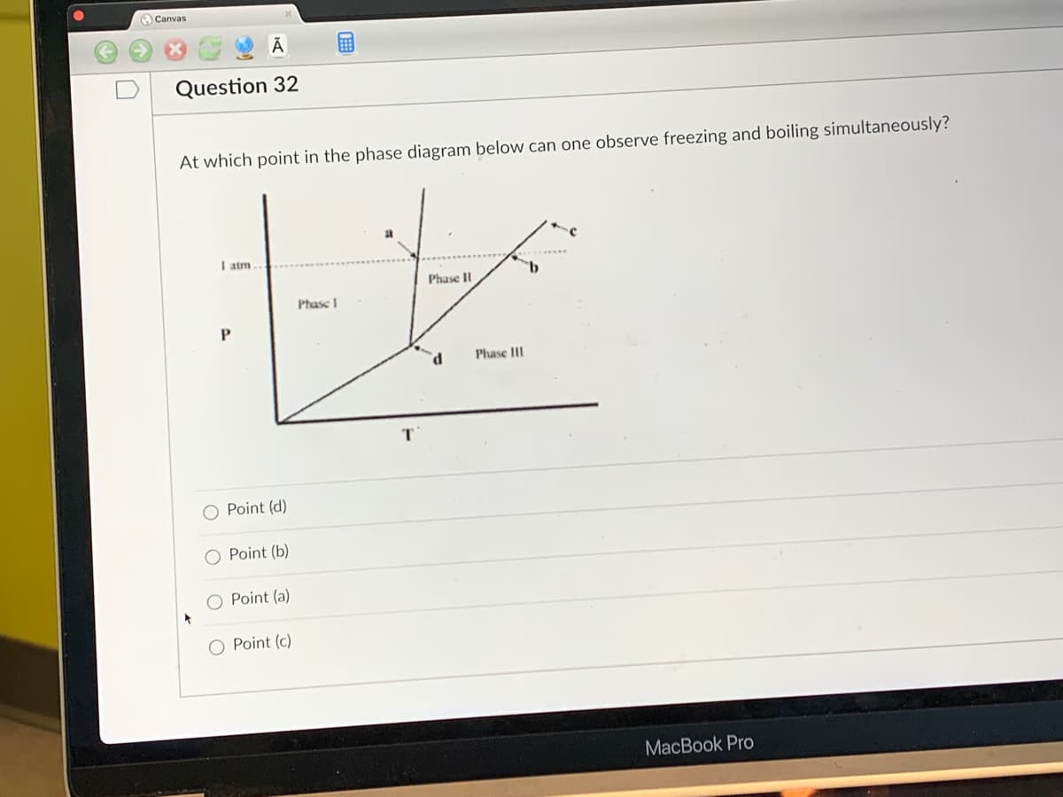 Canvas
Ā
Question 32
At which point in the phase diagram below can one observe freezing and boiling simultaneously?
Phase II
tx
Phase I
Phase III
d
I atm
P
O Point (d)
Point (b)
O Point (a)
O Point (c)
T
MacBook Pro