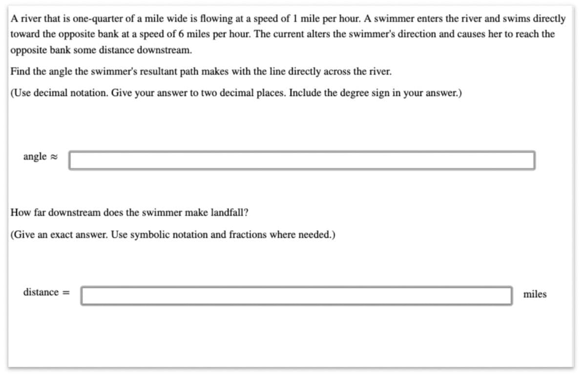A river that is one-quarter of a mile wide is flowing at a speed of 1 mile per hour. A swimmer enters the river and swims directly
toward the opposite bank at a speed of 6 miles per hour. The current alters the swimmer's direction and causes her to reach the
opposite bank some distance downstream.
Find the angle the swimmer's resultant path makes with the line directly across the river.
(Use decimal notation. Give your answer to two decimal places. Include the degree sign in your answer.)
angle
How far downstream does the swimmer make landfall?
(Give an exact answer. Use symbolic notation and fractions where needed.)
distance =
miles