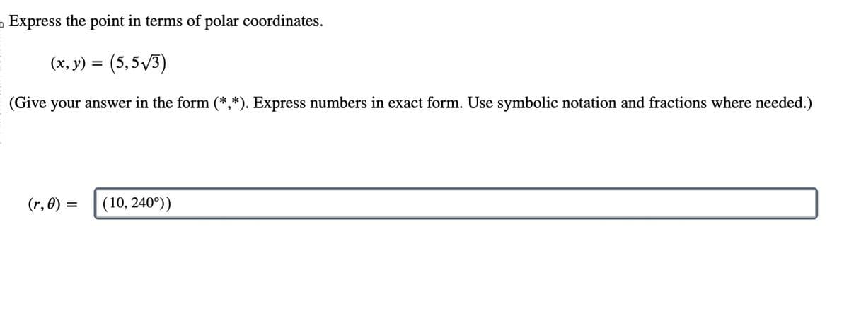 Express the point in terms of polar coordinates.
(x, y) = (5,5√3)
(Give your answer in the form (*,*). Express numbers in exact form. Use symbolic notation and fractions where needed.)
(r, 0) = (10, 240°))