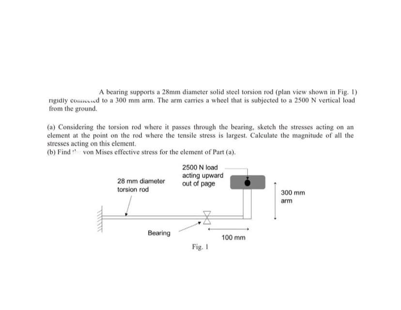 A bearing supports a 28mm diameter solid steel torsion rod (plan view shown in Fig. 1)
rigidly comecied to a 300 mm arm. The arm carries a wheel that is subjected to a 2500 N vertical load
from the ground.
(a) Considering the torsion rod where it passes through the bearing, sketch the stresses acting on an
element at the point on the rod where the tensile stress is largest. Calculate the magnitude of all the
stresses acting on this element.
(b) Find the von Mises effective stress for the element of Part (a).
2500 N load
acting upward
out of page
28 mm diameter
torsion rod
300 mm
arm
Bearing
100 mm
Fig. 1
