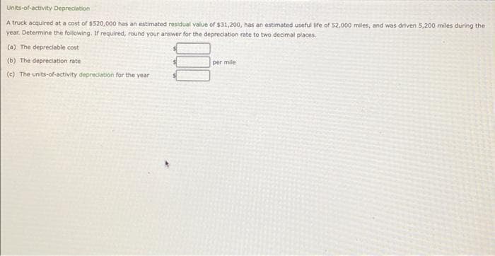 Units-of-activity Depreciation
A truck acquired at a cost of $520,000 has an estimated residual value of $31,200, has an estimated useful life of 52,000 miles, and was driven 5,200 miles during the
year, Determine the following. If required, round your answer for the depreciation rate to two decimal places.
(0) The depreciable cost
(b) The depreciation rate
per mile
(c) The units-of-activity depredation for the year
