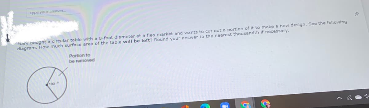 type your answer.
Mary bought a circular table with a 8-foot diameter at a flea market and wants to cut out a portion of it to make a new design. See the following
diagram. How much surface area of the table will be left? Round your answer to the nearest thousandth if necessary.
Portion to
be removed
100
