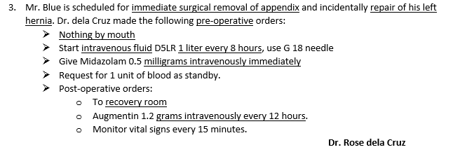 3. Mr. Blue is scheduled for immediate surgical removal of appendix and incidentally repair of his left
hernia. Dr. dela Cruz made the following pre-operative orders:
> Nothing by mouth
> Start intravenous fluid D5LR 1 liter every 8 hours, use G 18 needle
> Give Midazolam 0.5 milligrams intravenously immediately
> Request for 1 unit of blood as standby.
Post-operative orders:
• To recovery room
o Augmentin 1.2 grams intravenously every 12 hours.
Monitor vital signs every 15 minutes.
Dr. Rose dela Cruz
