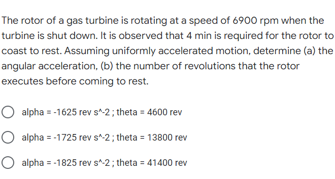 The rotor of a gas turbine is rotating at a speed of 6900 rpm when the
turbine is shut down. It is observed that 4 min is required for the rotor to
coast to rest. Assuming uniformly accelerated motion, determine (a) the
angular acceleration, (b) the number of revolutions that the rotor
executes before coming to rest.
O alpha = -1625 rev s^-2; theta = 4600 rev
O alpha = -1725 rev s^-2; theta = 13800 rev
O alpha = -1825 rev s^-2; theta = 41400 rev