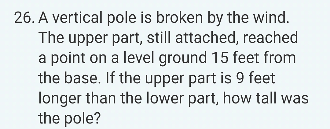 26. A vertical pole is broken by the wind.
The upper part, still attached, reached
a point on a level ground 15 feet from
the base. If the upper part is 9 feet
longer than the lower part, how tall was
the pole?