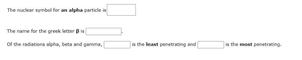 The nuclear symbol for an alpha particle is
The name for the greek letter B is
Of the radiations alpha, beta and gamma,
is the least penetrating and
is the most penetrating.
