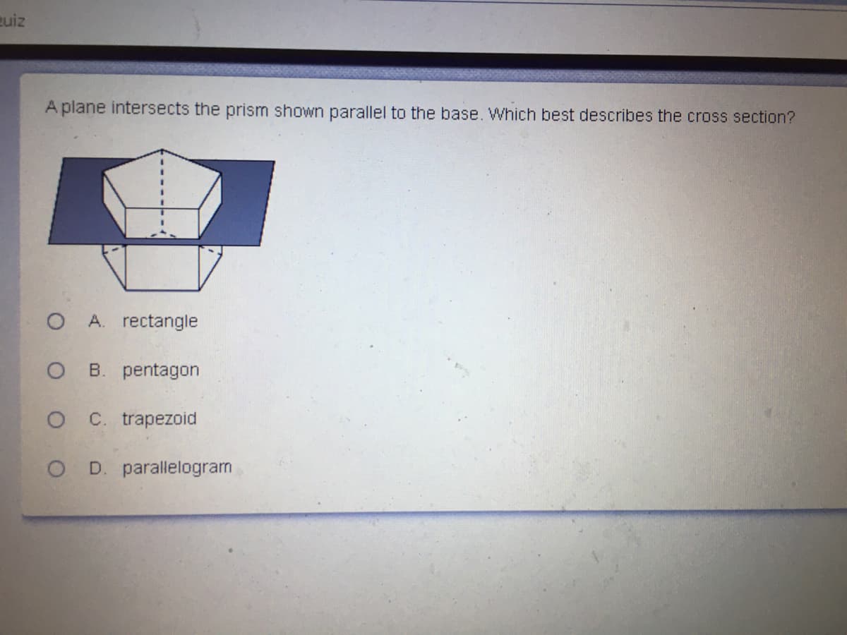 euiz
A plane intersects the prism shown parallel to the base. Which best describes the cross section?
O A. rectangle
B. pentagon
O C trapezoid
O D. parallelogram
