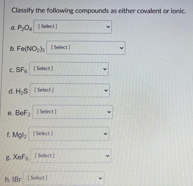 Classify the following compounds as either covalent or ionic.
a. P204 [Select]
b. Fe(NO2)3 [Select]
c. SF6 [Select]
d. H₂S [Select]
e. BeF₂ [Select]
f. Mgl2
[Select]
g. XeF6 [Select]
h. IBr [Select]
<
<
<
<
>