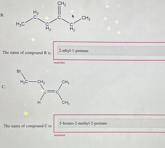 B.
H₂C
C.
The name of compound B is:
H₂
Br
H₂C-CH₂
H
The name of compound C is:
CH₂
2-ethyl-1-pentane
Incorrect
C
CH3
CH3
CH3
5-bromo-2-methyl-2-pentane
Incorrect