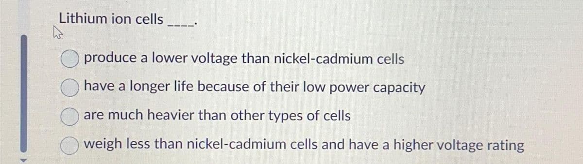 ▶
Lithium ion cells
produce a lower voltage than nickel-cadmium cells
have a longer life because of their low power capacity
are much heavier than other types of cells
weigh less than nickel-cadmium cells and have a higher voltage rating