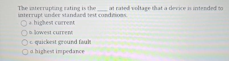 The interrupting rating is the at rated voltage that a device is intended to
interrupt under standard test conditions.
O a. highest current
b. lowest current
quickest ground fault
Od. highest impedance