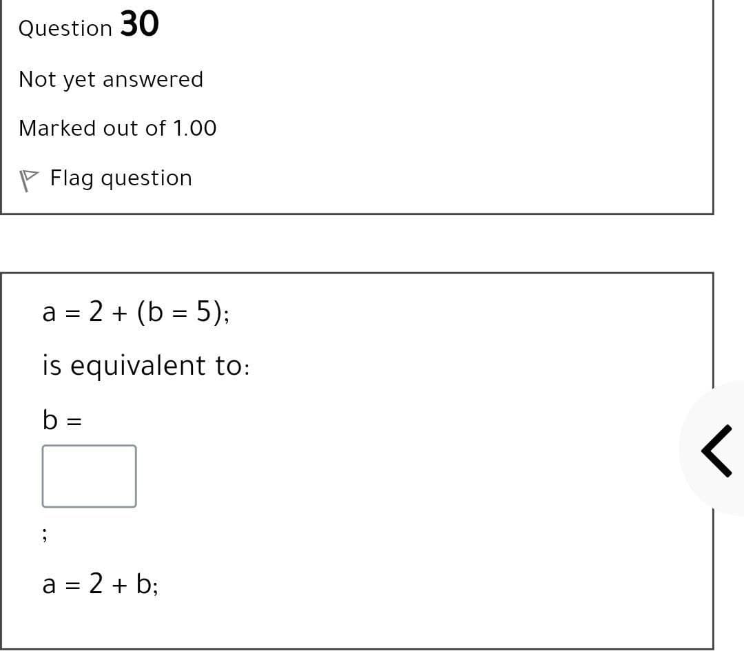 Question 30
Not yet answered
Marked out of 1.00
P Flag question
a = 2 + (b = 5);
is equivalent to:
b =
%3D
a = 2 + b;
