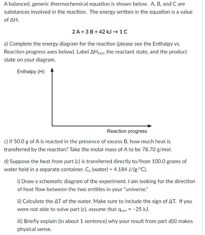 A balanced, generic thermochemical equation is shown below. A, B, and C are
substances involved in the reaction. The energy written in the equation is a value
of ΔΗ.
2 A+ 3 B + 42 kJ → 1C
a) Complete the energy diagram for the reaction (please see the Enthalpy vs.
Reaction progress axes below). Label AHrxn, the reactant state, and the product
state on your diagram.
Enthalpy (H)
Reaction progress
c) If 50.0 g of A is reacted in the presence of excess B, how much heat is
transferred by the reaction? Take the molar mass of A to be 78.70 g/mol.
d) Suppose the heat from part (c) is transferred directly to/from 100.0 grams of
water held in a separate container. C, (water) = 4.184 J/(g.°C).
i) Draw a schematic diagram of the experiment. I am looking for the direction
of heat flow between the two entities in your "universe."
ii) Calculate the AT of the water. Make sure to include the sign of AT. If you
were not able to solve part (c), assume that qrxn = -25 kJ.
iii) Briefly explain (in about 1 sentence) why your result from part d(ii) makes
physical sense.
