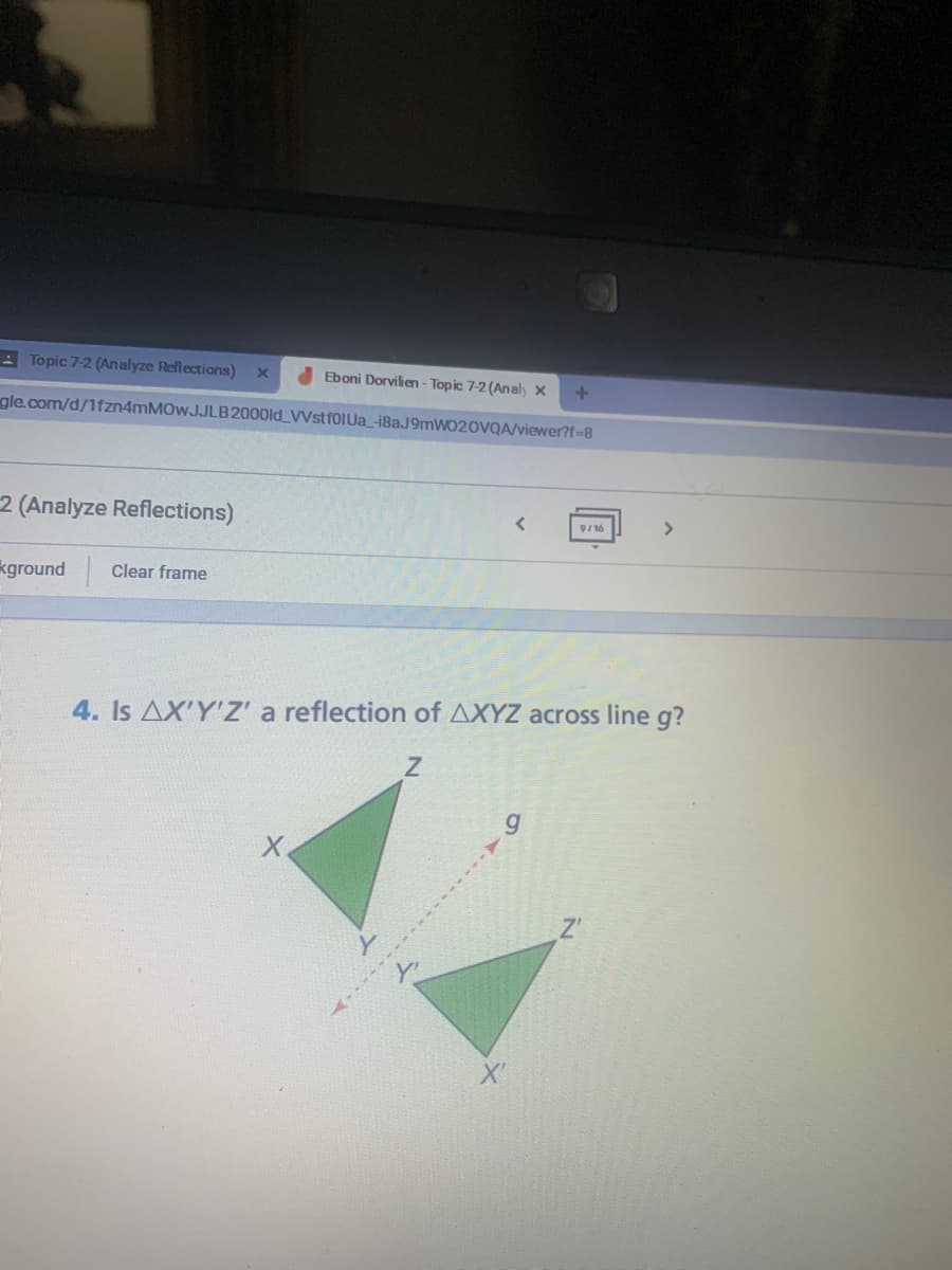 - Topic 7-2 (Analyze Reflections)
Eboni Dorvilien - Topic 7-2 (Analy x
gle.com/d/1fzn4mMOwJJLB2000ld VVstfolUa_182J9MWO20VQA/viewer?f-8
2 (Analyze Reflections)
9/16
>
kground
Clear frame
4. Is AX'YZ' a reflection of AXYZ across line g?
Z'
X'
