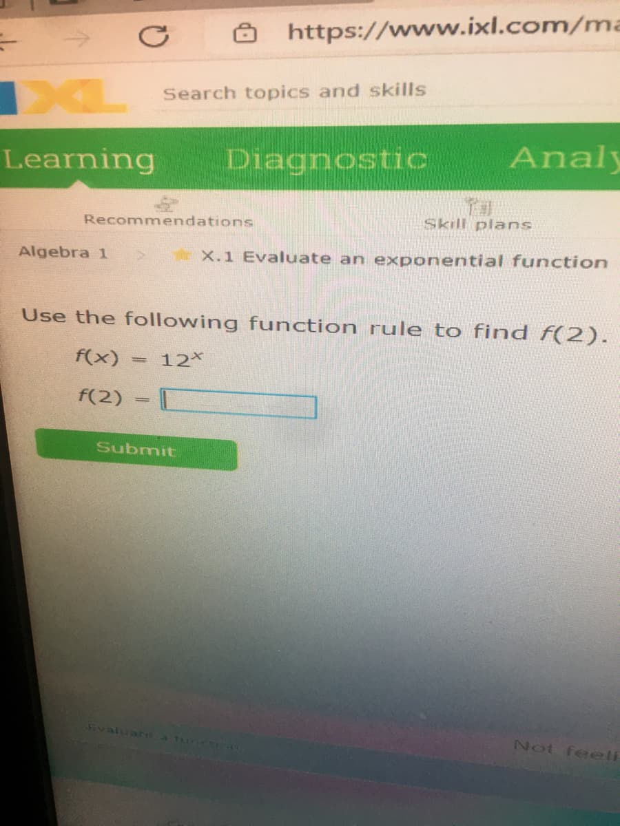 8 https://www.ixl.com/ma
DXL
Search topics and skills
Learning
Diagnostic
Analy
Recommendations
Skill plans
Algebra 1
X.1 Evaluate an exponentiall function
Use the following function rule to find f(2).
f(x)
12*
f(2) =
Submit
Fvaluare a tur o0
Not feeli
