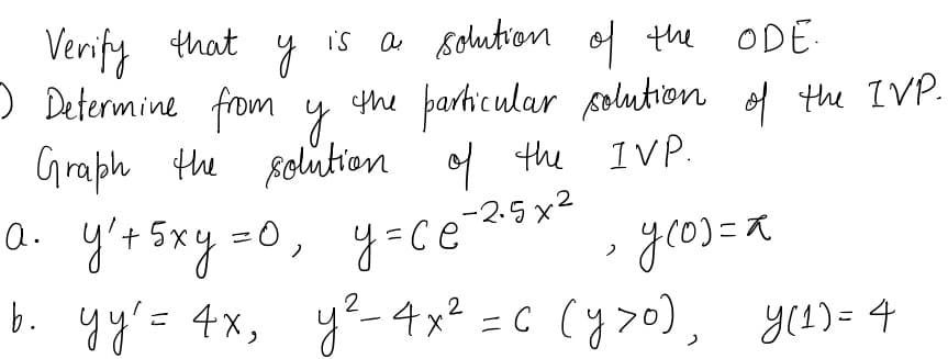 Verify that
) Determine from y
is a solution of the ODE.
.
the barhicular folution of the IVP.
Graph the solution of the IVP.
-2.5x²
a. y'r Sxy =0, y=ce 2x*
%3D
gr0)こス
b. yy'= 4x, ye-4x? =C (y>o), y1)= 4
2
C (y7o), yes)= 4
2
