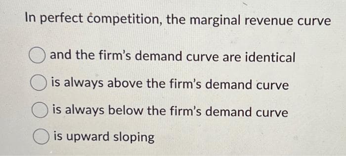 In perfect competition, the marginal revenue curve
and the firm's demand curve are identical
is always above the firm's demand curve
is always below the firm's demand curve
is upward sloping